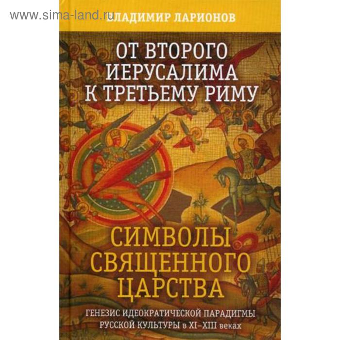 От Второго Иерусалима к Третьему Риму. Символы Священного Царства. Генезис идеократической парадигмы русской культуры в XI-XIII веках. Ларионов В.Е.
От Второго Иерусалима к Третьему Риму. Символы Священного Царства. Генезис идеократической парадигмы русской культуры в XI-XIII веках. Ларионов В.Е.