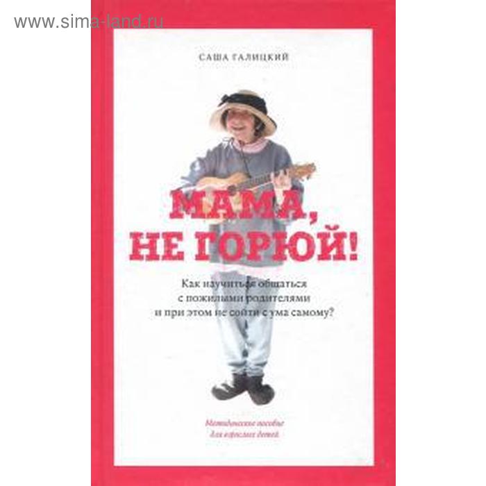Галицкий, Яковлев: Мама, не горюй! Как научиться общаться с пожилыми родителями и при этом не сойти с ума самому