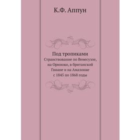 Под тропиками. Странствование по Венесуэле, на Ориноко, в британской Гвиане и на Амазонке с 1845 по 1868 годы. К. Ф. Аппун
Под тропиками. Странствование по Венесуэле, на Ориноко, в британской Гвиане и на Амазонке с 1845 по 1868 годы. К. Ф. Аппун