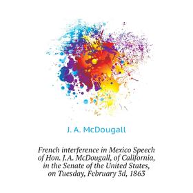 Книга French interference in Mexico Speech of Hon. J. A. McDougall, of California, in the Senate of the United States, on Tuesday, February 3d, 1863
Книга French interference in Mexico Speech of Hon. J. A. McDougall, of California, in the Senate of the United States, on Tuesday, February 3d, 1863