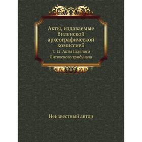 Акты, издаваемые Виленской археографической комиссией. Том 12. Акты Главного Литовского трибунала
Акты, издаваемые Виленской археографической комиссией. Том 12. Акты Главного Литовского трибунала