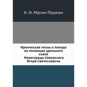 Ироическая песнь о походе на половцов удельного князя Новагорода-Северского Игоря Святославича. А. И. Мусин-Пушкин
Ироическая песнь о походе на половцов удельного князя Новагорода-Северского Игоря Святославича. А. И. Мусин-Пушкин