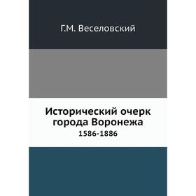 Исторический очерк города Воронежа 1586- 1886 Г. М. Веселовский 
Исторический очерк города Воронежа 1586- 1886 Г. М. Веселовский