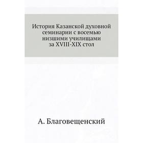 История Казанской духовной семинарии с восемью низшими училищами за XVIII-XIX стол. А. Благовещенский
История Казанской духовной семинарии с восемью низшими училищами за XVIII-XIX стол. А. Благовещенский
