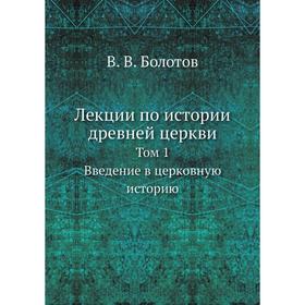 Лекции по истории древней церкви. Том 1. Введение в церковную историю. В. В. Болотов
Лекции по истории древней церкви. Том 1. Введение в церковную историю. В. В. Болотов