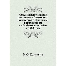 Люблинская уния или соединение Литовского княжества с Польским королевством на Люблинском сейме в 1569 году. М. О. Козлович
Люблинская уния или соединение Литовского княжества с Польским королевством на Люблинском сейме в 1569 году. М. О. Козлович