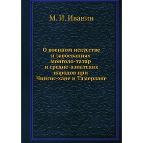 О военном искусстве и завоеваниях монголо-татар и средне-азиатских народов при Чингис-хане и Тамерлане. М. И. Иванин
О военном искусстве и завоеваниях монголо-татар и средне-азиатских народов при Чингис-хане и Тамерлане. М. И. Иванин