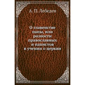 О главенстве папы, или разности православных и папистов в учении о церкви. А. П. Лебедев
О главенстве папы, или разности православных и папистов в учении о церкви. А. П. Лебедев