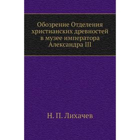 Обозрение Отделения христианских древностей в музее императора Александра III. Н. П. Лихачев
Обозрение Отделения христианских древностей в музее императора Александра III. Н. П. Лихачев
