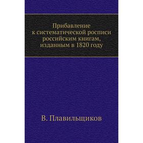 Прибавление к систематической росписи российским книгам, изданным в 1820 году. В. Плавильщиков
Прибавление к систематической росписи российским книгам, изданным в 1820 году. В. Плавильщиков