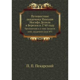 Путешествие академика Николая Иосифа Делиля в Березов в 1740 году. Приложение к 6 тому Записок имп. академии наук №3. П. П. Пекарский
Путешествие академика Николая Иосифа Делиля в Березов в 1740 году. Приложение к 6 тому Записок имп. академии наук №3. П. П. Пекарский