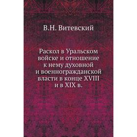 Раскол в Уральском войске и отношение к нему духовной и военногражданской власти в конце XVIII и в XIX в. В. Н. Витевский
Раскол в Уральском войске и отношение к нему духовной и военногражданской власти в конце XVIII и в XIX в. В. Н. Витевский