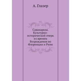Саванарола. Культурно-исторический очерк из времен Возрождения во Флоренции и Риме. А. Глазер
Саванарола. Культурно-исторический очерк из времен Возрождения во Флоренции и Риме. А. Глазер
