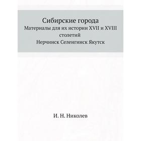 Сибирские города. Материалы для их истории XVII и XVIII столетий Нерчинск Селенгинск Якутск. И. Н. Николев
Сибирские города. Материалы для их истории XVII и XVIII столетий Нерчинск Селенгинск Якутск. И. Н. Николев