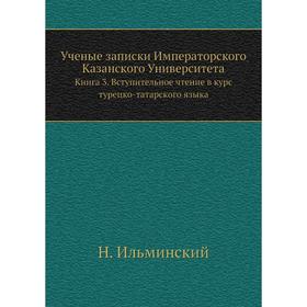 Ученые записки Императорского Казанского УниверситетаКнига 3. Вступительное чтение в курс турецко-татарского языка. Н. Ильминский
Ученые записки Императорского Казанского УниверситетаКнига 3. Вступительное чтение в курс турецко-татарского языка. Н. Ильминский