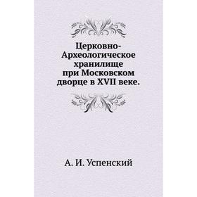 Церковно-Археологическое хранилище при Московском дворце в XVII веке. А. И. Успенский
Церковно-Археологическое хранилище при Московском дворце в XVII веке. А. И. Успенский