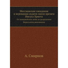 Мессианские ожидания и верования иудеев около времен Иисуса Христа. От маккавейских войн до разрушения Иерусалима римлянами. А. Смирнов
Мессианские ожидания и верования иудеев около времен Иисуса Христа. От маккавейских войн до разрушения Иерусалима римлянами. А. Смирнов