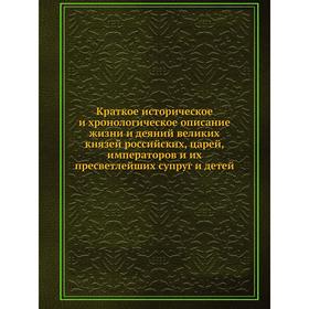 Краткое историческое и хронологическое описание жизни и деяний великих князей российских, царей, императоров и их пресветлейших супруг и детей
Краткое историческое и хронологическое описание жизни и деяний великих князей российских, царей, императоров и их пресветлейших супруг и детей