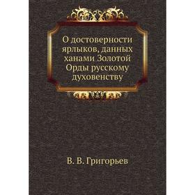 О достоверности ярлыков, данных ханами Золотой Орды русскому духовенству. В. В. Григорьев
О достоверности ярлыков, данных ханами Золотой Орды русскому духовенству. В. В. Григорьев