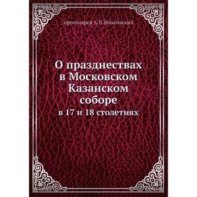 О празднествах в Московском Казанском cоборе. в 17 и 18 столетиях. протоиерей А. В. Никольский
О празднествах в Московском Казанском cоборе. в 17 и 18 столетиях. протоиерей А. В. Никольский