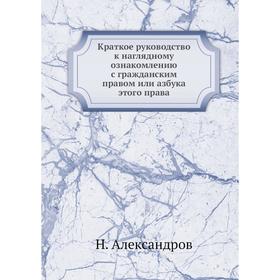 Краткое руководство к наглядному ознакомлению с гражданским правом или азбука этого права. Н. Александров
Краткое руководство к наглядному ознакомлению с гражданским правом или азбука этого права. Н. Александров