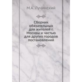 Сборник обязательных для жителей г. Москвы и частью для других городов постановлений. М. А. Лучинский
Сборник обязательных для жителей г. Москвы и частью для других городов постановлений. М. А. Лучинский