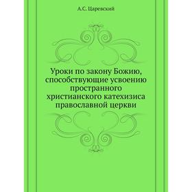 Уроки по закону Божию, способствующие усвоению пространного христианского катехизиса православной церкви. А. С. Царевский
Уроки по закону Божию, способствующие усвоению пространного христианского катехизиса православной церкви. А. С. Царевский