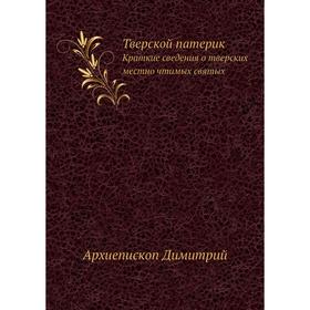 Тверской патерик. Краткие сведения о тверских местно чтимых святых. Архиепископ Димитрий
Тверской патерик. Краткие сведения о тверских местно чтимых святых. Архиепископ Димитрий