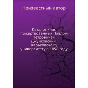 Каталог книг, пожертвованных Павлом Петровичем Джунковским, Харьковскому университету в 1896 году
Каталог книг, пожертвованных Павлом Петровичем Джунковским, Харьковскому университету в 1896 году