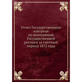 Отчёт Государственного контроля по исполнению Государственной росписи за сметный период 1872 года. Государственный контроль России
Отчёт Государственного контроля по исполнению Государственной росписи за сметный период 1872 года. Государственный контроль России