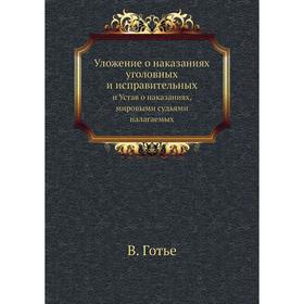 Уложение о наказаниях уголовных и исправительных. и Устав о наказаниях, мировыми судьями налагаемых. В. Готье
Уложение о наказаниях уголовных и исправительных. и Устав о наказаниях, мировыми судьями налагаемых. В. Готье