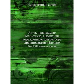 Акты, издаваемые Комиссиею, высочайше учрежденною для разбора древних актов в Вильне. Том XXIX Акты о еврееях
Акты, издаваемые Комиссиею, высочайше учрежденною для разбора древних актов в Вильне. Том XXIX Акты о еврееях