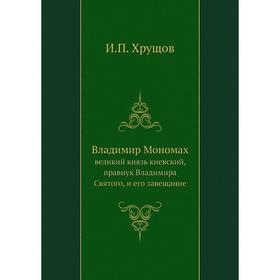 Владимир Мономах. великий князь киевский, правнук Владимира Святого, и его завещание. И. П. Хрущов
Владимир Мономах. великий князь киевский, правнук Владимира Святого, и его завещание. И. П. Хрущов