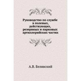 Руководство по службе в полевых, действующих, резервных и парковых артиллерийских частях. А. В. Белявский
Руководство по службе в полевых, действующих, резервных и парковых артиллерийских частях. А. В. Белявский