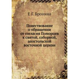 Повествование о обращении от согласия Поморцев к святой, соборной, апостольской восточной церкви. Е. Г. Бронина
Повествование о обращении от согласия Поморцев к святой, соборной, апостольской восточной церкви. Е. Г. Бронина
