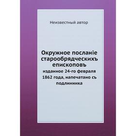 Окружное посланiе старообрядческихъ епископовъ. изданное 24-го февраля 1862 года, напечатано съ подлинника
Окружное посланiе старообрядческихъ епископовъ. изданное 24-го февраля 1862 года, напечатано съ подлинника