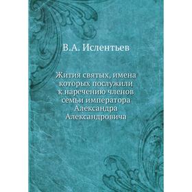 Жития святых, имена которых послужили к наречению членов семьи императора Александра Александровича. В. А. Ислентьев
Жития святых, имена которых послужили к наречению членов семьи императора Александра Александровича. В. А. Ислентьев