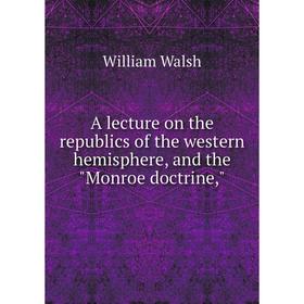Книга A lecture on the republics of the western hemisphere, and the Monroe doctrine,. William Walsh
Книга A lecture on the republics of the western hemisphere, and the Monroe doctrine,. William Walsh
