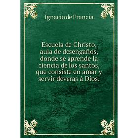 Книга Escuela de Christo, aula de desengaños, donde se aprende la ciencia de los santos, que consiste en amar y servir deveras à Dios.. Ignacio de Fra
Книга Escuela de Christo, aula de desengaños, donde se aprende la ciencia de los santos, que consiste en amar y servir deveras à Dios.. Ignacio de Fra