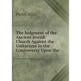 Книга The Judgment of the Ancient Jewish Church Against the Unitarians in the Controversy Upon the. Pierre Allix 
Книга The Judgment of the Ancient Jewish Church Against the Unitarians in the Controversy Upon the. Pierre Allix