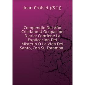 Книга Compendio Del Año Cristiano Ú Ocupacion Diaria: Contiene La Explicacion Del Misterio Ó La Vida Del Santo, Con Su Estampa
Книга Compendio Del Año Cristiano Ú Ocupacion Diaria: Contiene La Explicacion Del Misterio Ó La Vida Del Santo, Con Su Estampa