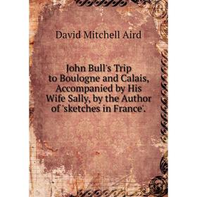 Книга John Bull's Trip to Boulogne and Calais, Accompanied by His Wife Sally, by the Author of 'sketches in France'.
Книга John Bull's Trip to Boulogne and Calais, Accompanied by His Wife Sally, by the Author of 'sketches in France'.