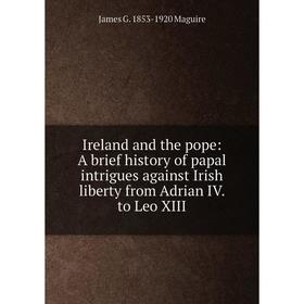 Книга Ireland and the pope: A brief history of papal intrigues against Irish liberty from Adrian IV. to Leo XIII. James G. 1853-1920 Maguire
Книга Ireland and the pope: A brief history of papal intrigues against Irish liberty from Adrian IV. to Leo XIII. James G. 1853-1920 Maguire