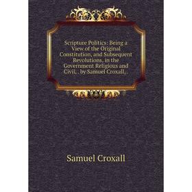 Книга Scripture Politics: Being a View of the Original Constitution, and Subsequent Revolutions, in the Government Religious and Civil, by Samuel Crox
Книга Scripture Politics: Being a View of the Original Constitution, and Subsequent Revolutions, in the Government Religious and Civil, by Samuel Crox