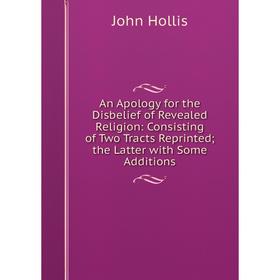 Книга An Apology for the Disbelief of Revealed Religion: Consisting of Two Tracts Reprinted; the Latter with Some Additions. John Hollis
Книга An Apology for the Disbelief of Revealed Religion: Consisting of Two Tracts Reprinted; the Latter with Some Additions. John Hollis