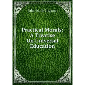 Книга Practical Morals: A Treatise On Universal Education. John Kells Ingram 
Книга Practical Morals: A Treatise On Universal Education. John Kells Ingram