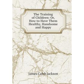 Книга The Training of Children: Or, How to Have Them Healthy, Handsome and Happy. James Caleb Jackson
Книга The Training of Children: Or, How to Have Them Healthy, Handsome and Happy. James Caleb Jackson