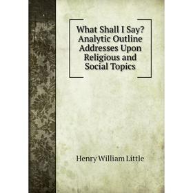 Книга What Shall I Say Analytic Outline Addresses Upon Religious and Social Topics. Henry William Little
Книга What Shall I Say Analytic Outline Addresses Upon Religious and Social Topics. Henry William Little