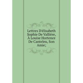 Книга Lettres D'élisabeth Sophie De Vallière, À Louise Hortence De Canteleu, Son Amie;;
Книга Lettres D'élisabeth Sophie De Vallière, À Louise Hortence De Canteleu, Son Amie;;