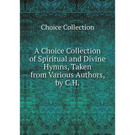 Книга A Choice Collection of Spiritual and Divine Hymns, Taken from Various Authors, by C.H.
Книга A Choice Collection of Spiritual and Divine Hymns, Taken from Various Authors, by C.H.